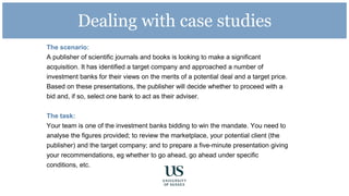 Dealing with case studies
The scenario:
A publisher of scientific journals and books is looking to make a significant
acquisition. It has identified a target company and approached a number of
investment banks for their views on the merits of a potential deal and a target price.
Based on these presentations, the publisher will decide whether to proceed with a
bid and, if so, select one bank to act as their adviser.
The task:
Your team is one of the investment banks bidding to win the mandate. You need to
analyse the figures provided; to review the marketplace, your potential client (the
publisher) and the target company; and to prepare a five-minute presentation giving
your recommendations, eg whether to go ahead, go ahead under specific
conditions, etc.
 
