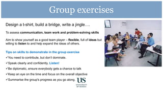 Group exercises
Design a t-shirt, build a bridge, write a jingle….
To assess communication, team work and problem-solving skills
Aim to show yourself as a good team player – flexible, full of ideas but
willing to listen to and help expand the ideas of others.
Tips on skills to demonstrate in the group exercise
You need to contribute, but don’t dominate.
Speak clearly and confidently. Listen!
Be diplomatic, ensure everybody gets a chance to talk
Keep an eye on the time and focus on the overall objective
Summarise the group's progress as you go along.
 
