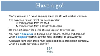 You’re going on a 1-week camping trip in the UK with shelter provided.
The campsite has no direct car access and is:
• 25 minutes walk from the road
• 40 minutes walk from a small village shop
On the next screen are some objects you can take with you.
You have 10 minutes to discuss this in groups, choose and agree on
which 5 objects you think are the most important to take with you.
A speaker from each group must then report back and explain concisely,
which 5 objects they chose and why.
Have a go!
 