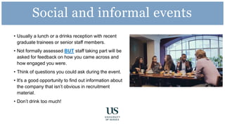 • Usually a lunch or a drinks reception with recent
graduate trainees or senior staff members.
• Not formally assessed BUT staff taking part will be
asked for feedback on how you came across and
how engaged you were.
• Think of questions you could ask during the event.
• It's a good opportunity to find out information about
the company that isn’t obvious in recruitment
material.
• Don’t drink too much!
Social and informal events
 