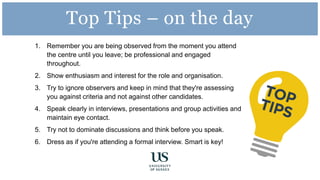 1. Remember you are being observed from the moment you attend
the centre until you leave; be professional and engaged
throughout.
2. Show enthusiasm and interest for the role and organisation.
3. Try to ignore observers and keep in mind that they're assessing
you against criteria and not against other candidates.
4. Speak clearly in interviews, presentations and group activities and
maintain eye contact.
5. Try not to dominate discussions and think before you speak.
6. Dress as if you're attending a formal interview. Smart is key!
Top Tips – on the day
 