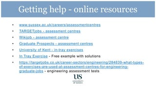 Getting help - online resources
• www.sussex.ac.uk/careers/assessmentcentres
• TARGETjobs - assessment centres
• Wikijob - assessment centre
• Graduate Prospects - assessment centres
• University of Kent - in-tray exercises
• In Tray Exercise - Free example with solutions
• https://targetjobs.co.uk/career-sectors/engineering/284839-what-types-
of-exercises-are-used-at-assessment-centres-for-engineering-
graduate-jobs - engineering assessment tests
 