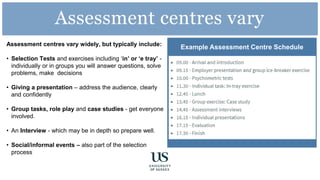 Assessment centres vary widely, but typically include:
• Selection Tests and exercises including ‘in’ or ‘e tray’ -
individually or in groups you will answer questions, solve
problems, make decisions
• Giving a presentation – address the audience, clearly
and confidently
• Group tasks, role play and case studies - get everyone
involved.
• An Interview - which may be in depth so prepare well.
• Social/informal events – also part of the selection
process
Example Assessment Centre Schedule
Assessment centres vary
 