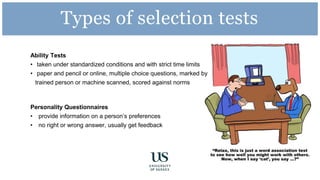 Ability Tests
• taken under standardized conditions and with strict time limits
• paper and pencil or online, multiple choice questions, marked by
trained person or machine scanned, scored against norms
Personality Questionnaires
• provide information on a person’s preferences
• no right or wrong answer, usually get feedback
Types of selection tests
 