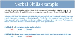 Read the information below and then indicate whether the statement that follow are ‘True’ or ‘False’ on the
basis of the information. If you think there is not enough information to make a decision indicate ‘Can’t tell’
The destruction of the world’s forests has proceeded at an alarming rate over the past two decades, mainly as
a result of economic pressures in the developing world. Forests of growing trees absorb carbon dioxide, but
this is released in to the atmosphere when they are cut down and allowed to rot, or are burn. The tropical rain
forests, home to half the world’s plant and animal species are of special concern.
STATEMENT 1: Growing trees contain carbon dioxide.
True False Can’t tell
STATEMENT 2: Countries in the developing world get much of their wood from tropical rain forests.
True False Can’t tell
Verbal Skills example
 
