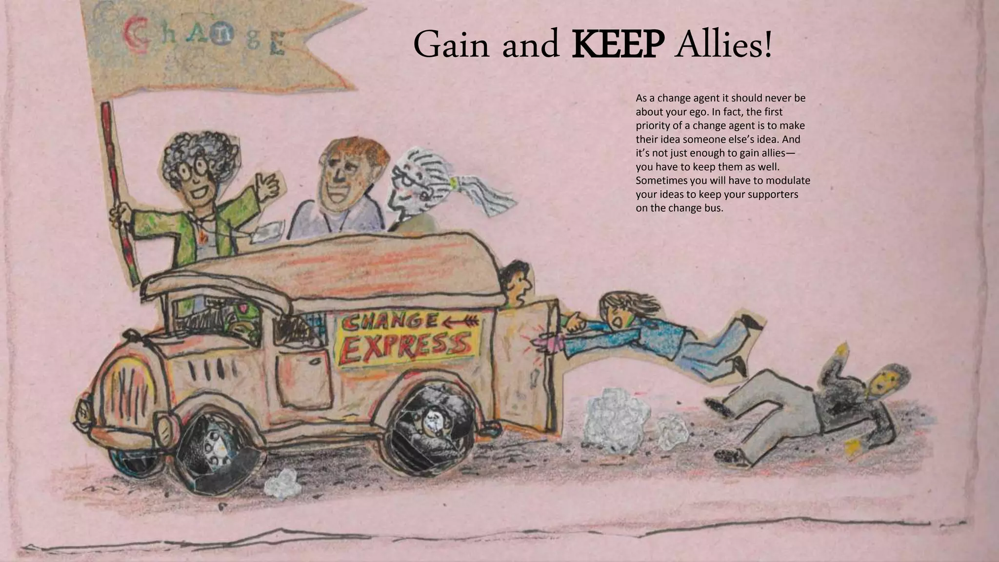 Gain and KEEP Allies!
As a change agent it should never be
about your ego. In fact, the first
priority of a change agent is to make
their idea someone else’s idea. And
it’s not just enough to gain allies—
you have to keep them as well.
Sometimes you will have to modulate
your ideas to keep your supporters
on the change bus.
 