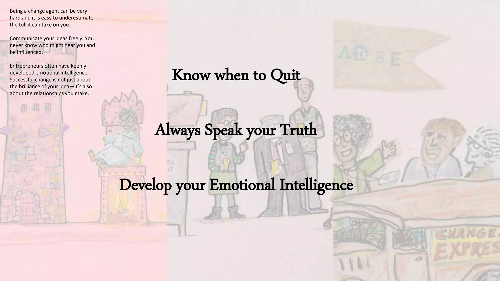 Know when to Quit
Always Speak your Truth
Develop your Emotional Intelligence
Being a change agent can be very
hard and it is easy to underestimate
the toll it can take on you.
Communicate your ideas freely. You
never know who might hear you and
be influenced.
Entrepreneurs often have keenly
developed emotional intelligence.
Successful change is not just about
the brilliance of your idea—it’s also
about the relationships you make.
 