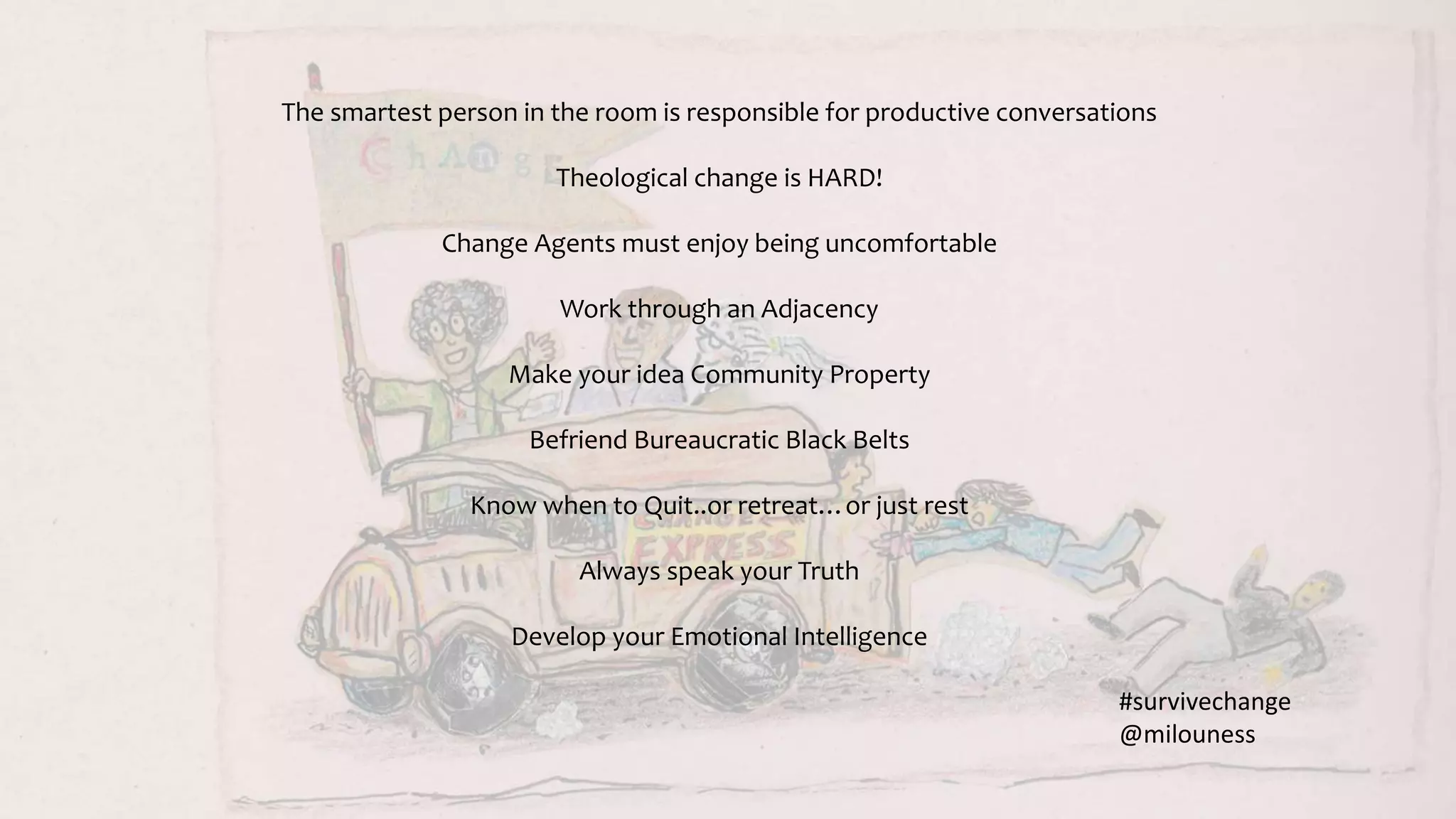 The smartest person in the room is responsible for productive conversations
Theological change is HARD!
Change Agents must enjoy being uncomfortable
Work through an Adjacency
Make your idea Community Property
Befriend Bureaucratic Black Belts
Know when to Quit..or retreat…or just rest
Always speak your Truth
Develop your Emotional Intelligence
#survivechange
@milouness
 