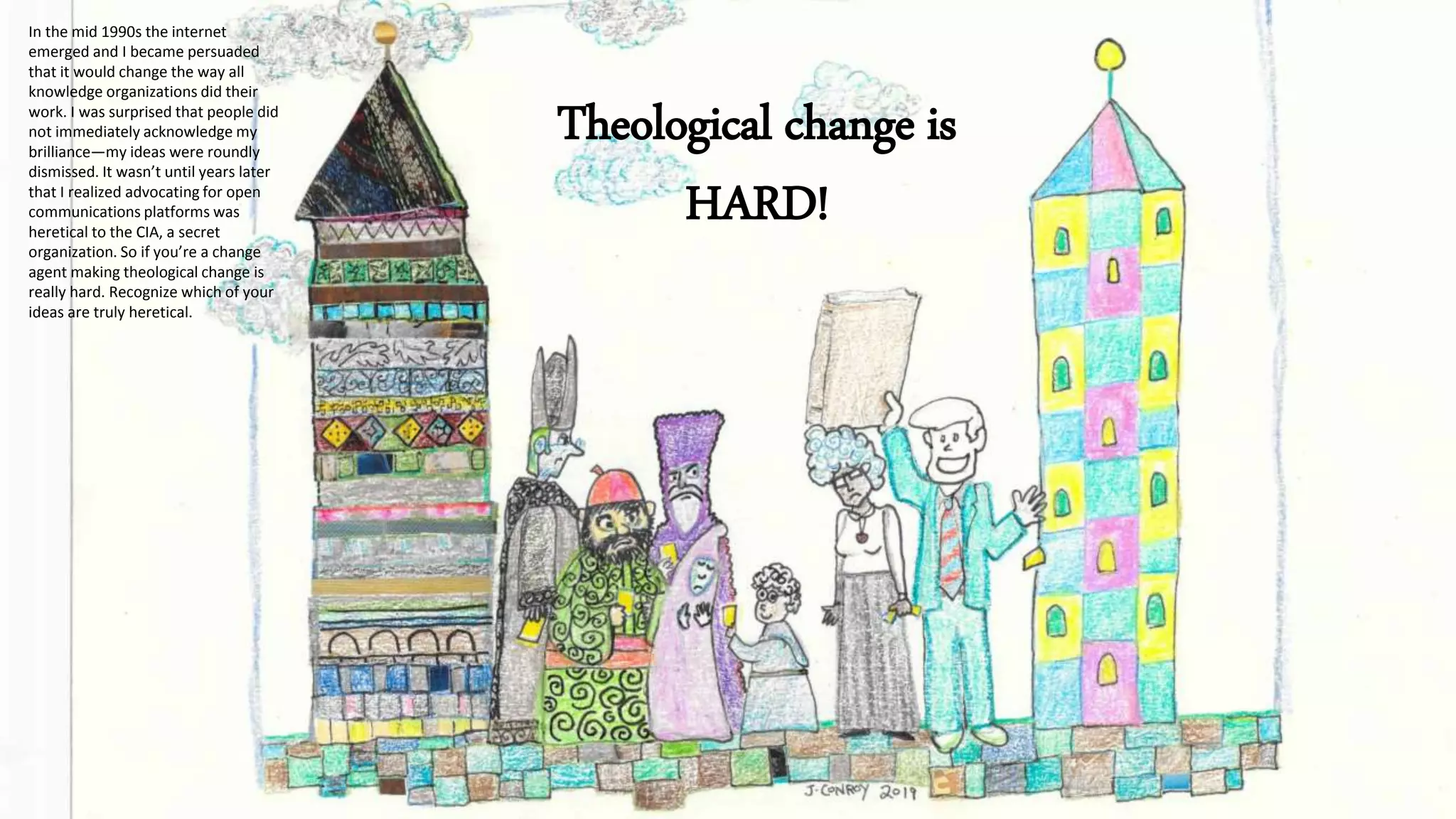 Theological change is
HARD!
In the mid 1990s the internet
emerged and I became persuaded
that it would change the way all
knowledge organizations did their
work. I was surprised that people did
not immediately acknowledge my
brilliance—my ideas were roundly
dismissed. It wasn’t until years later
that I realized advocating for open
communications platforms was
heretical to the CIA, a secret
organization. So if you’re a change
agent making theological change is
really hard. Recognize which of your
ideas are truly heretical.
 