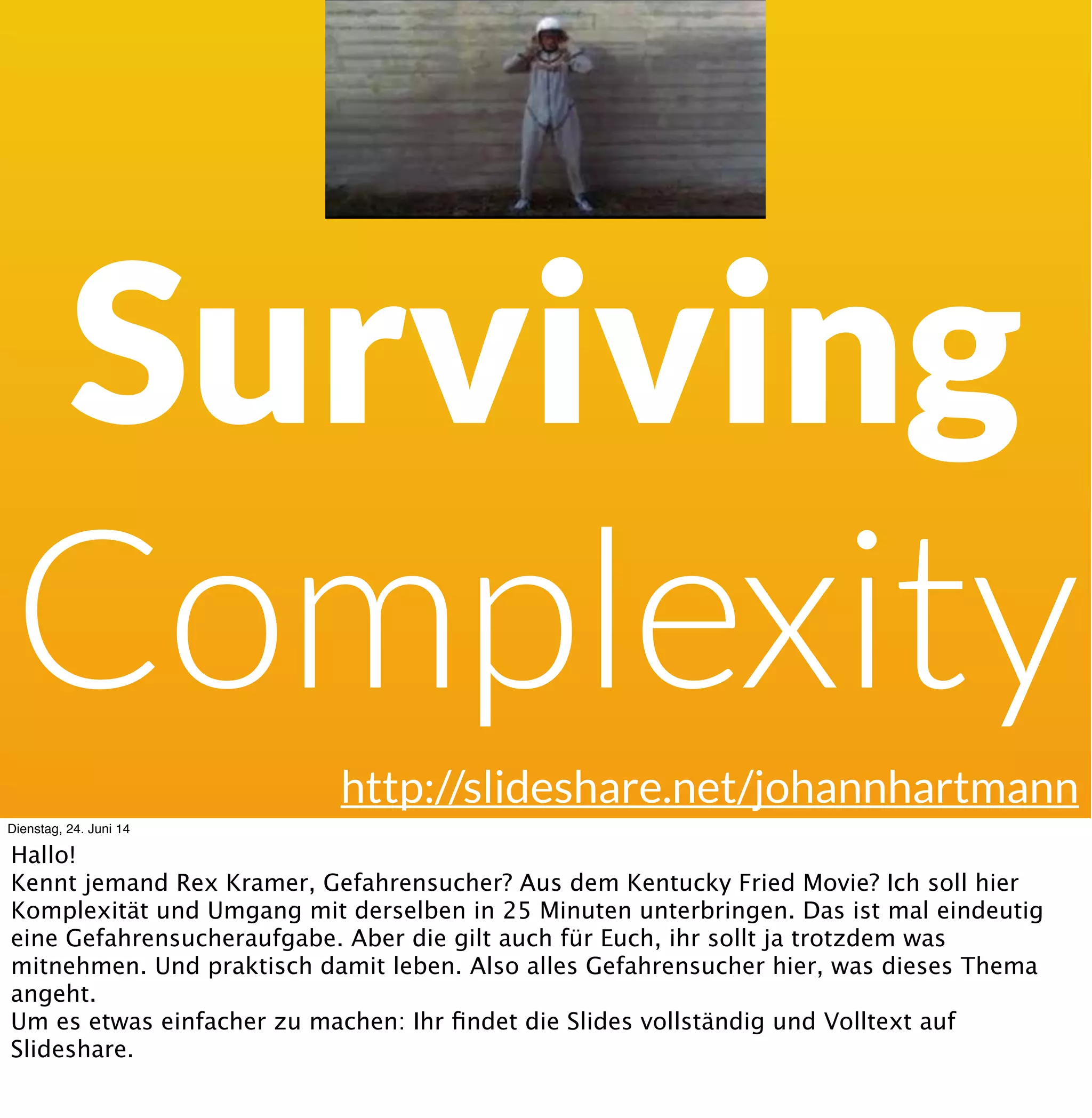 Surviving
Complexity
http://slideshare.net/johannhartmann
Dienstag, 24. Juni 14
Hallo! Das da ist Rex Kramer, Gefahrensucher aus dem Kentucky Fried Movie.
Der Johannes meinte auf einer der letzten Konferenzen zu mir „kannst du nicht mal sowas
wie den Talk „Management Brainfucks“ bei uns machen, aber ohne das wort „Fuck“ zu
erwähnen. Da habe ich ja gesagt, klar immer, wenn Judith auch da ist sowieso. Ich weiss gute
Gesellschaft zu schätzen. Aber das Thema in 25 Minuten - das ist eine
Gefahrensucheraufgabe.
 