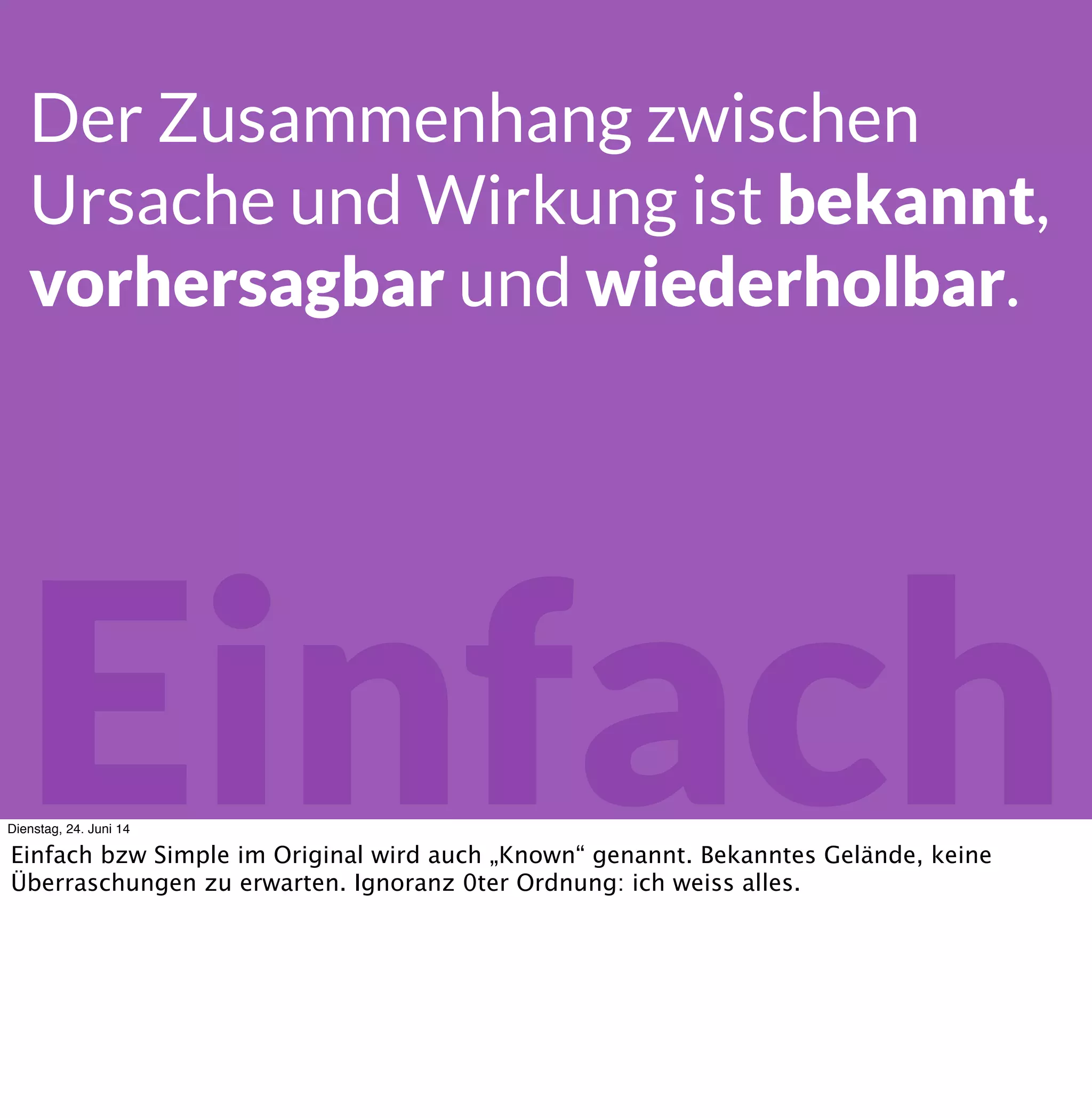 Einfach
Der Zusammenhang zwischen
Ursache und Wirkung ist bekannt,
vorhersagbar und wiederholbar.
Dienstag, 24. Juni 14
Einfach bzw Simple im Original wird auch „Known“ genannt. Bekanntes Gelände, keine
Überraschungen zu erwarten. Hier weiss ich alles, was ich wissen muss.
 