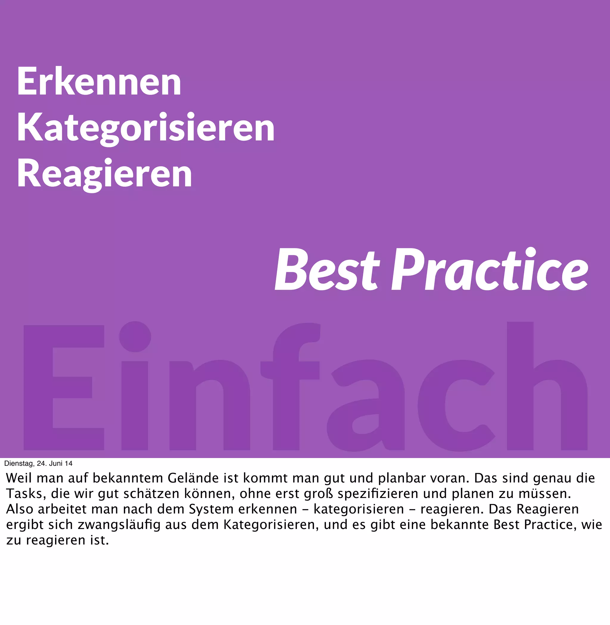 Einfach
Erkennen
Kategorisieren
Reagieren
Best Practice
Dienstag, 24. Juni 14
Weil man auf bekanntem Gelände ist kommt man gut und planbar voran. Das sind genau die
Tasks, die wir gut schätzen können, ohne erst groß speziﬁzieren und planen zu müssen.
Also arbeitet man nach dem System erkennen - kategorisieren - reagieren. Das Reagieren
ergibt sich zwangsläuﬁg aus dem Kategorisieren, und es gibt eine bekannte Best Practice, wie
zu reagieren ist.
 
