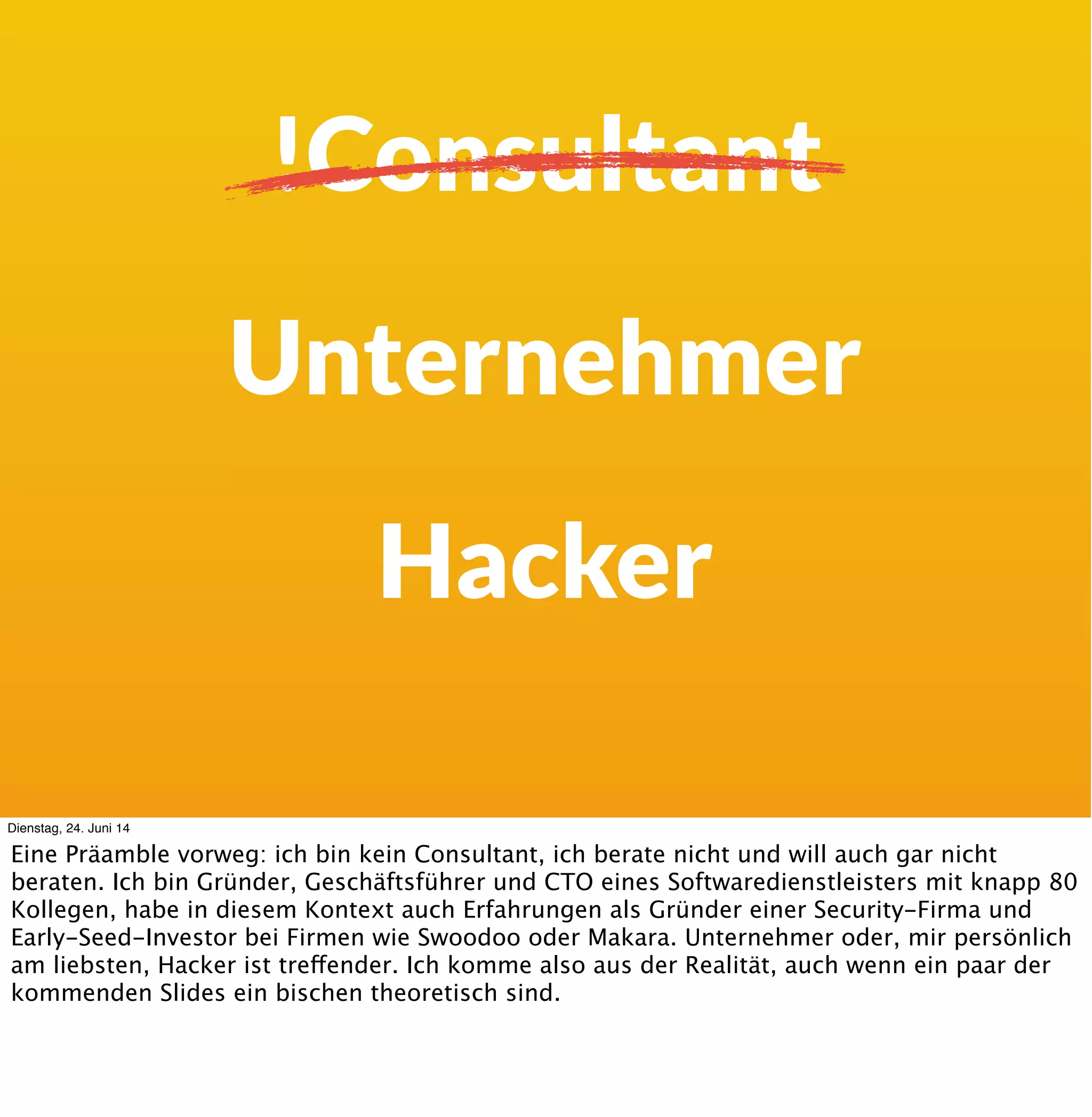 !Consultant
„Manager“
Hacker
Dienstag, 24. Juni 14
Eine Präamble vorweg: ich bin kein Consultant, ich berate nicht und will auch gar nicht
beraten. Ich bin Gründer, Geschäftsführer und CTO eines Softwaredienstleisters mit knapp 80
Kollegen, habe in diesem Kontext auch Erfahrungen als Gründer einer Security-Firma und
Early-Seed-Investor bei Firmen wie Swoodoo oder Makara. Unternehmer oder, mir persönlich
am liebsten, Hacker ist treffender. Ich komme also aus der Realität, auch wenn ein paar der
kommenden Slides ein bischen theoretisch sind. Vor ein paar Jahren habe ich einen Workshop
auf der Webinale über DevOps mit BDD gemacht :-)
 