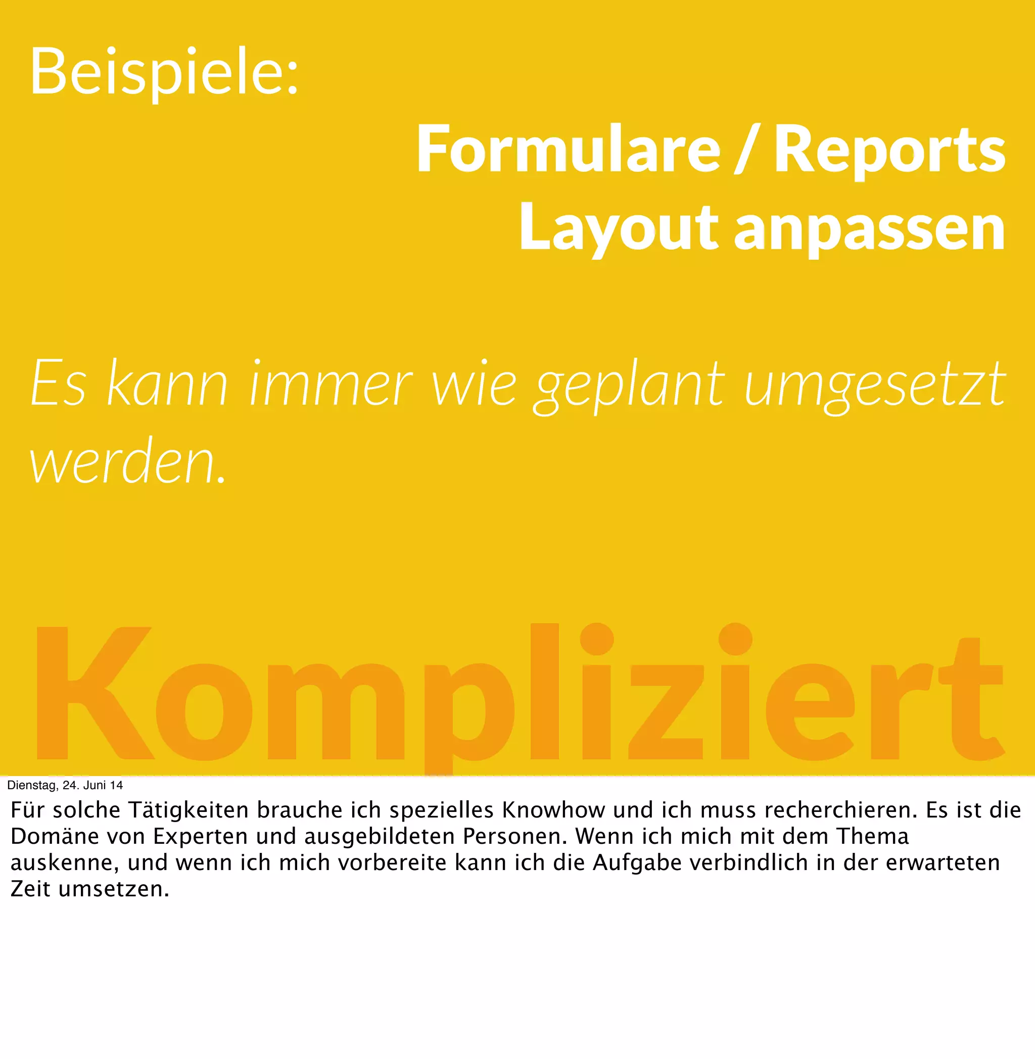 Beispiele:
Formulare / Reports
Layout
Es kann immer wie geplant umgesetzt
werden.
KompliziertDienstag, 24. Juni 14
Für solche Tätigkeiten brauche ich spezielles Knowhow und ich muss recherchieren. Es ist die
Domäne von Experten und ausgebildeten Personen. Wenn ich mich mit dem Thema
auskenne, und wenn ich mich vorbereite kann ich die Aufgabe verbindlich in der erwarteten
Zeit umsetzen.
 