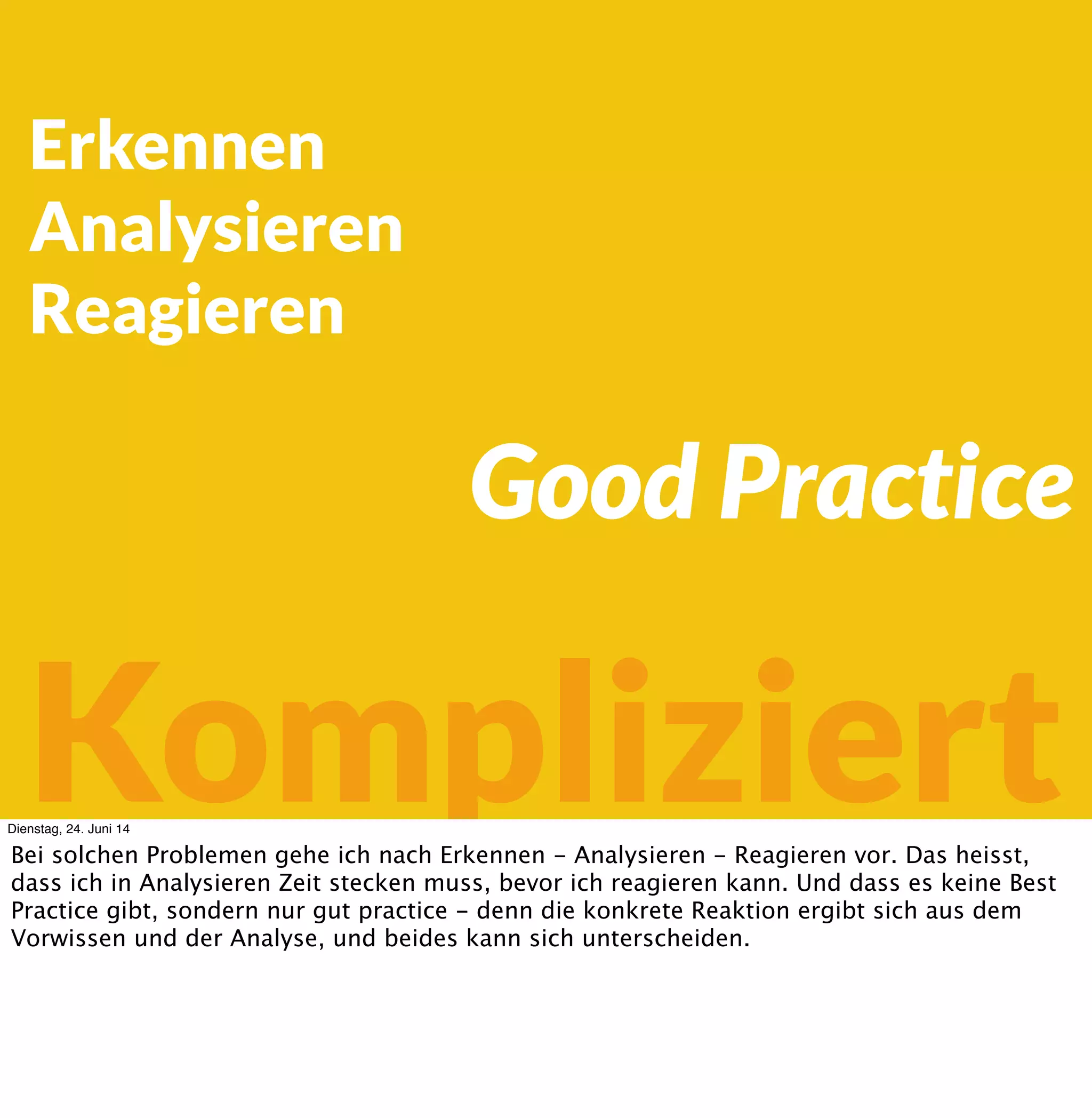 Erkennen
Analysieren
Reagieren
Kompliziert
Good Practice
Dienstag, 24. Juni 14
Bei solchen Problemen gehe ich nach Erkennen - Analysieren - Reagieren vor. Das heisst,
dass ich in Analysieren Zeit stecken muss, bevor ich reagieren kann. Und dass es keine Best
Practice gibt, sondern nur gut practice - denn die konkrete Reaktion ergibt sich aus dem
Vorwissen und der Analyse, und beides kann sich unterscheiden.
 