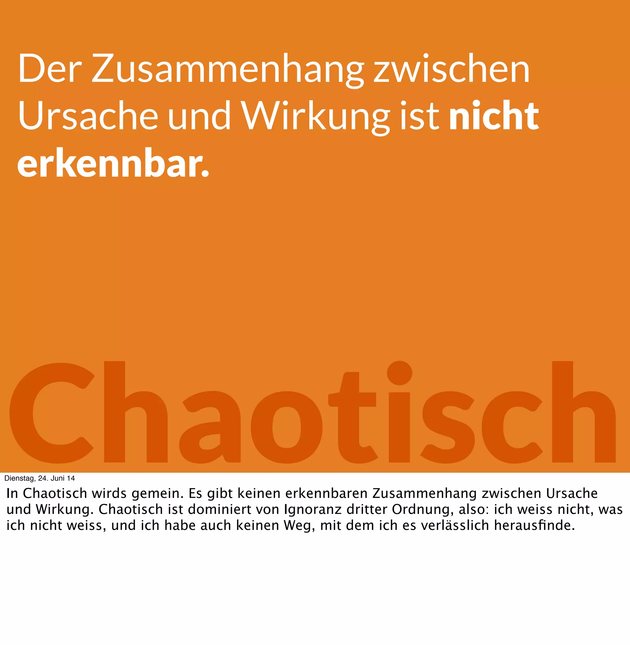 Chaotisch
Der Zusammenhang zwischen
Ursache und Wirkung ist nicht
erkennbar.
Dienstag, 24. Juni 14
In Chaotisch wirds gemein. Es gibt keinen erkennbaren Zusammenhang zwischen Ursache
und Wirkung. Man weiss nicht, was kommt, und man weisst dementsprechend auch nicht, wie
man sich vorbereiten soll.
 