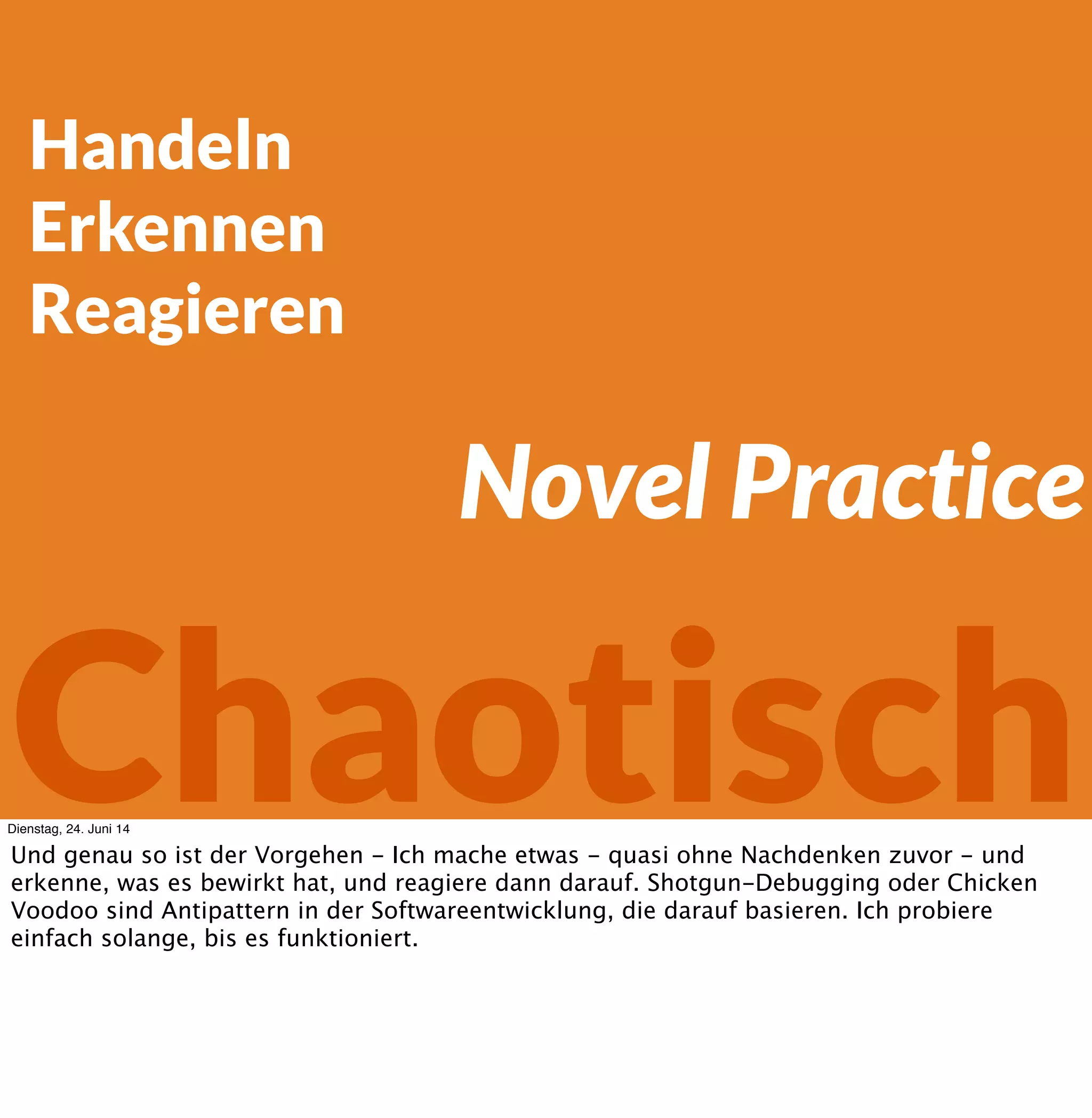 Handeln
Erkennen
Reagieren
Chaotisch
Novel Practice
Dienstag, 24. Juni 14
Und genau so ist der Vorgehen - Ich mache etwas - quasi ohne Nachdenken zuvor - und
erkenne, was es bewirkt hat, und reagiere dann darauf. Shotgun-Debugging oder Chicken
Voodoo sind Antipattern in der Softwareentwicklung, die darauf basieren. Ich probiere
einfach solange, bis es funktioniert.
 