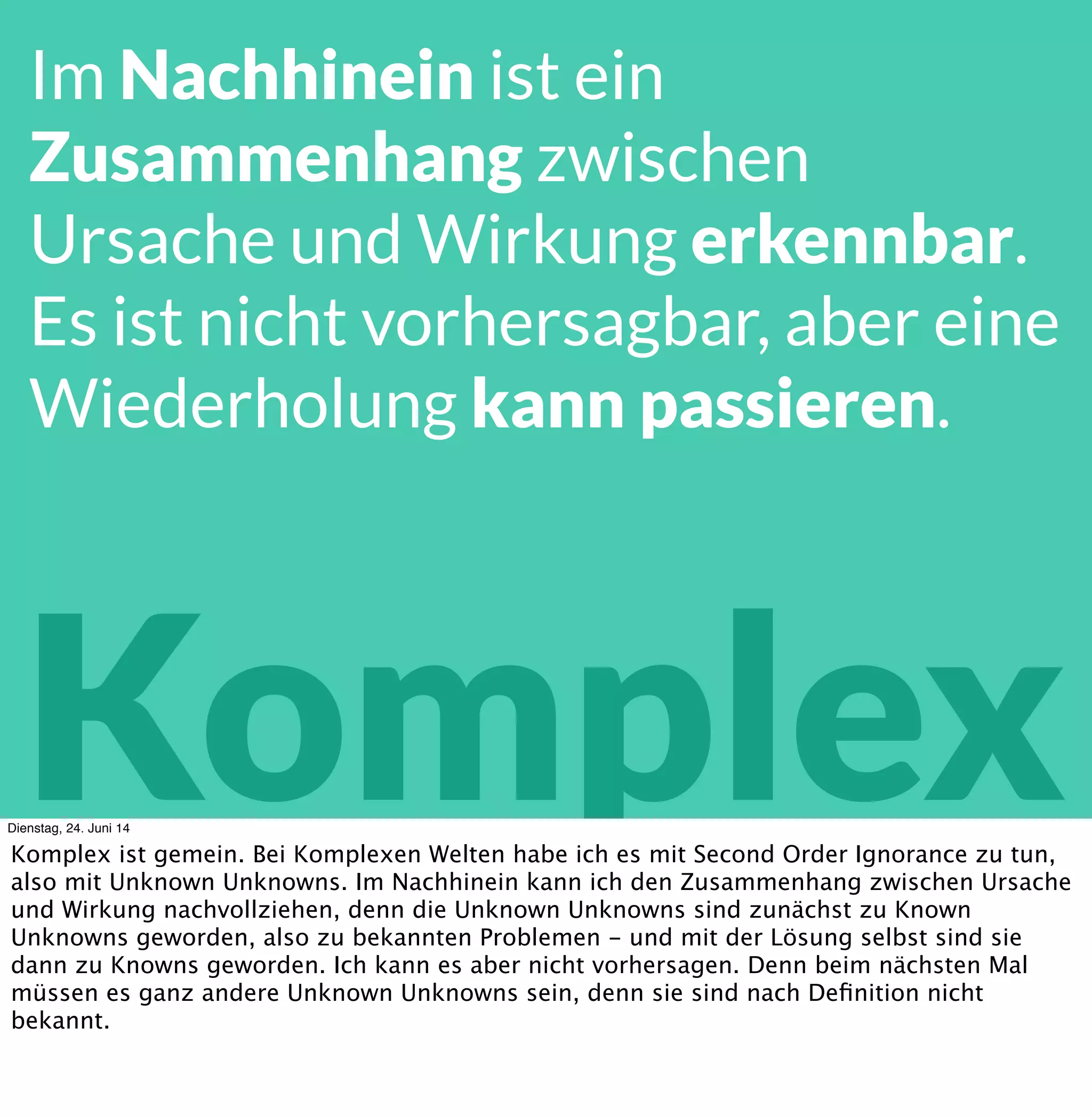 Komplex
Im Nachhinein ist ein
Zusammenhang zwischen
Ursache und Wirkung erkennbar.
Es ist nicht vorhersagbar, aber eine
Wiederholung kann passieren.
Dienstag, 24. Juni 14
Komplex ist gemein. Im Nachhinein kann ich den Zusammenhang zwischen Ursache und
Wirkung nachvollziehen. Vorher kann ich die Wirkzusammenhänge nicht sehen, und
dementsprechend nicht mit Ihnen planen. Aber ich verstehe sie, während ich im komplexen
System agiere.
 