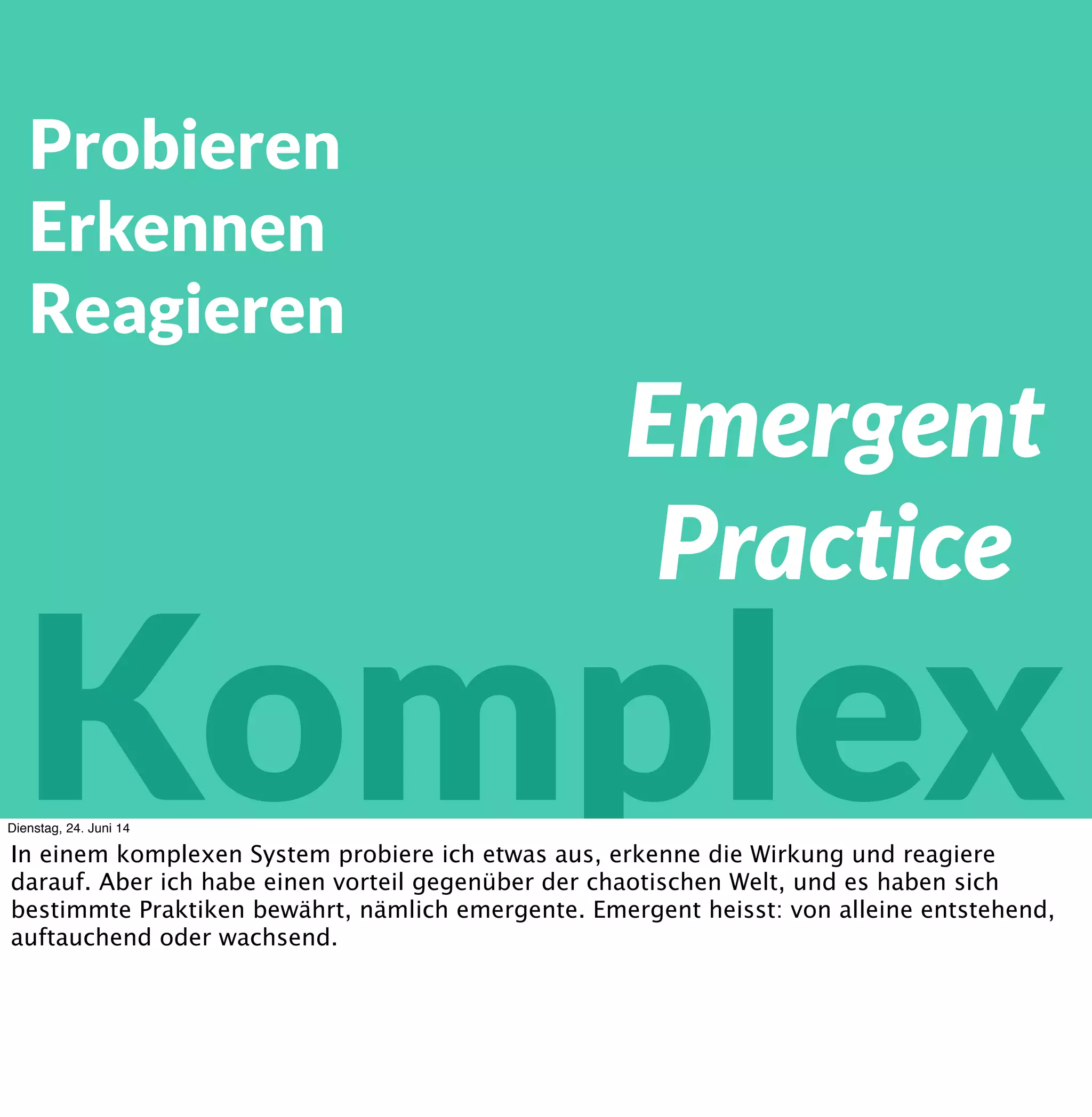 Probieren
Erkennen
Reagieren
Komplex
Emergente
Praktiken
?
Dienstag, 24. Juni 14
In einem komplexen System probiere ich etwas aus, erkenne die Wirkung und reagiere
darauf. Aber ich habe einen vorteil gegenüber der chaotischen Welt, und es haben sich
bestimmte Praktiken bewährt, nämlich emergente. Emergent heisst: von alleine entstehend,
auftauchend oder wachsend. Aber warum ist das so?
 