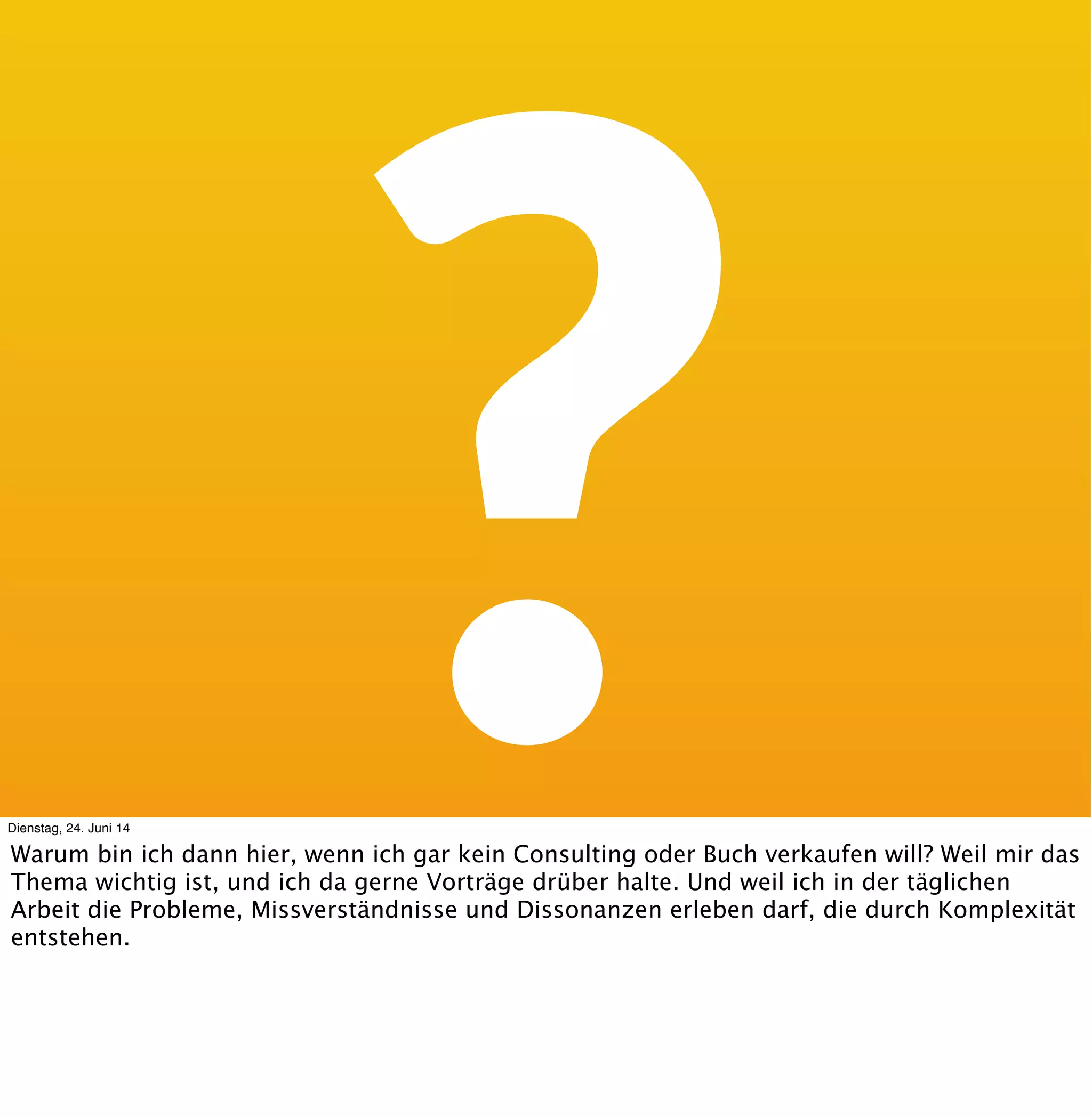 Die wichtigste
Nebenrolle zu
Judiths Talk.
ManagementDienstag, 24. Juni 14
Judith und ich haben schon aus Versehen Vorträge zusammengehalten, und sind gerne auf
den gleichen Themen unterwegs - so auch heute. Netterweise kommen wir immer von
unterschiedlichen Seiten bei den gleichen Themen an. So auch heute :-).
So ein bischen doppelt ist drin, aber das mache ich ganz schnell :-).
 