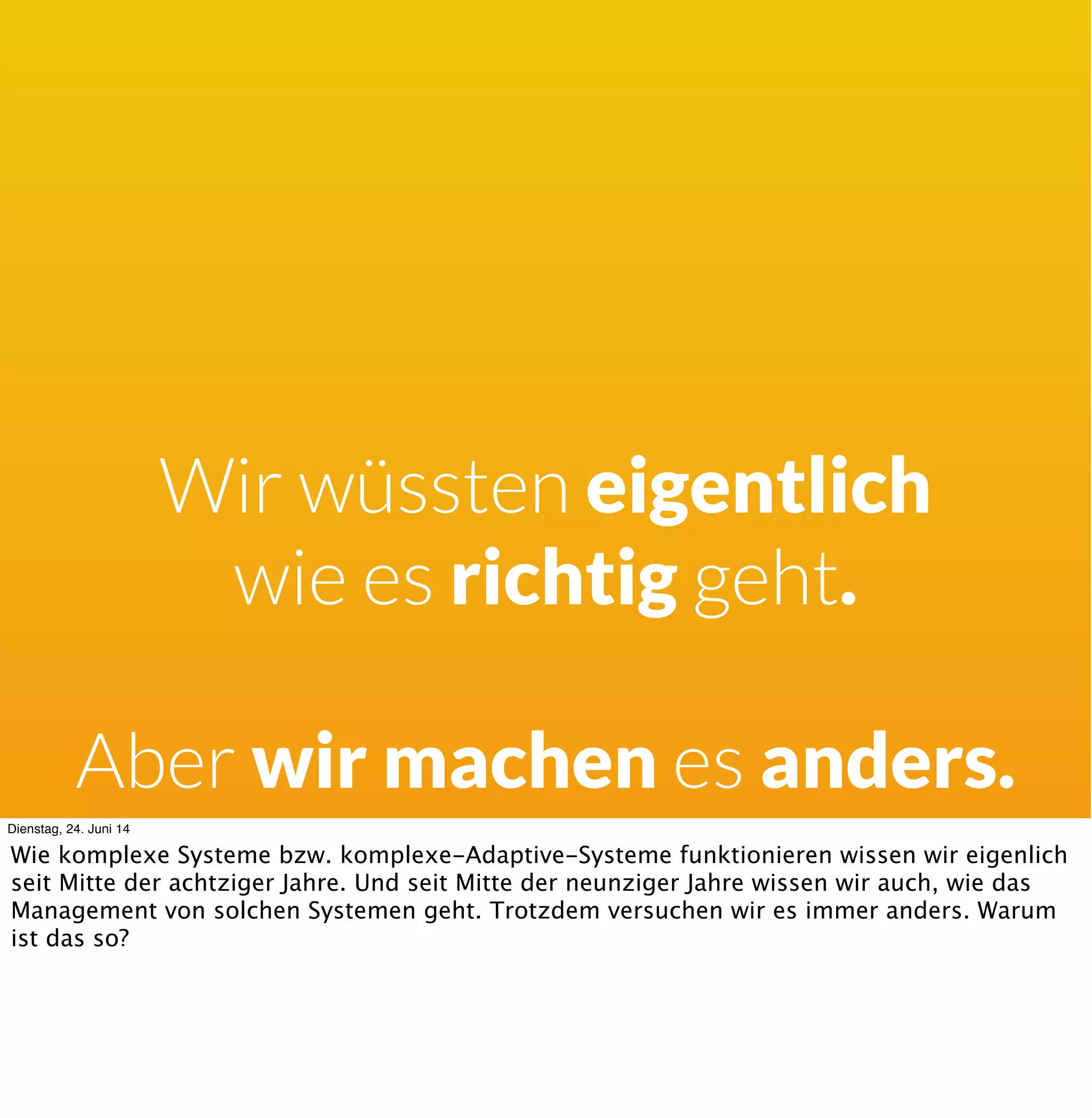 Strategien:
Kompliziert
Wasserfall
Detailliertes Pﬂichtenheft
Micromanagement
Meilensteinplan
Agil zum Reporting
Feste Ziele
Good Practice
Dienstag, 24. Juni 14
Wenn er denkt er wäre in einer komplizierten Welt, und man könnte alles im vorhinein wissen
oder Fragen, dann möchte er Planen, Messen, Kontrollieren und Steuern. Und man sieht dort
Dinge wie wasserfalliges Vorgehen, die Fragen nach Pﬂichtenheften als Dokumentation des
vollständigen benötigten Wissens etc.
 