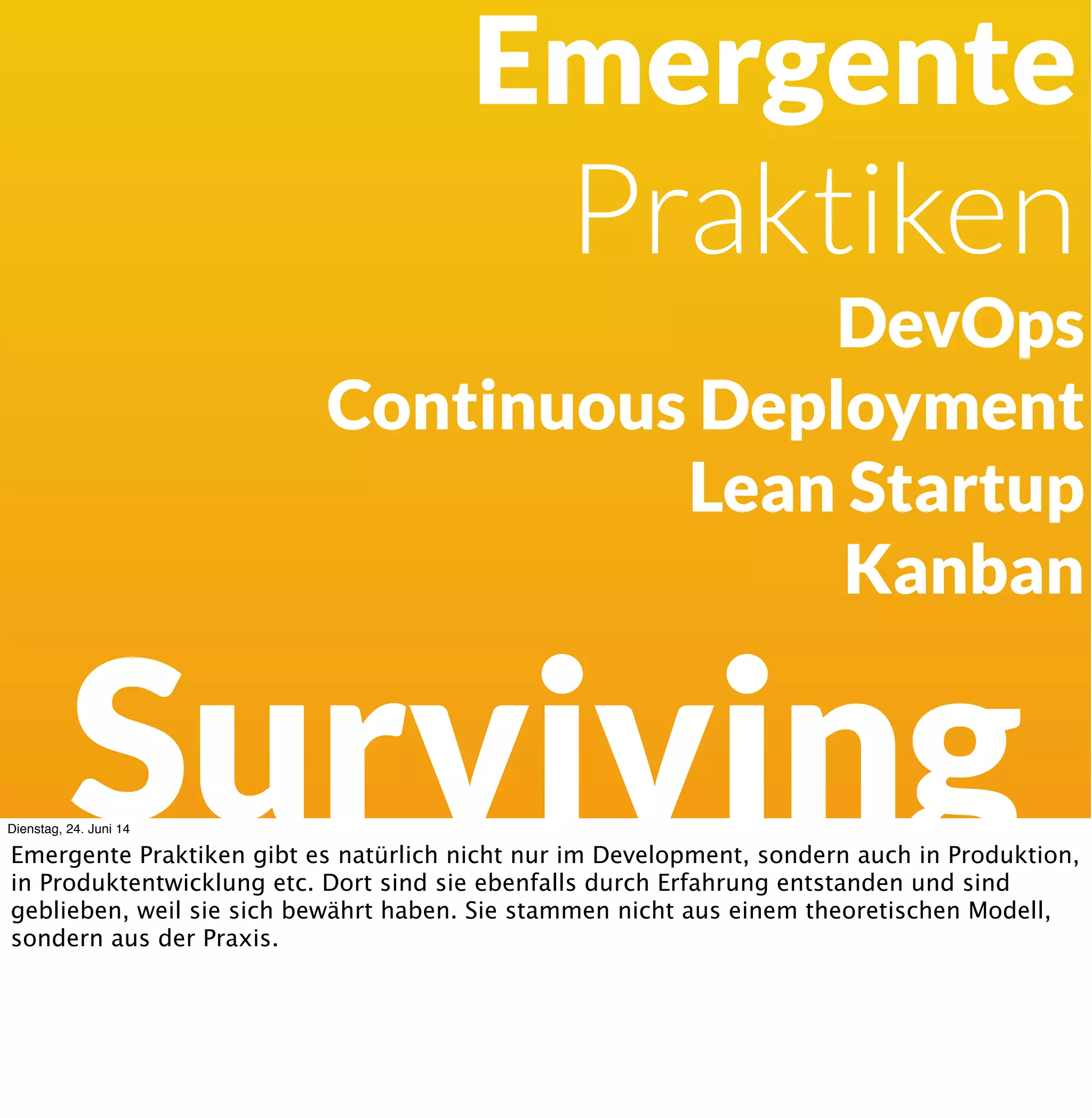 Development
Surviving
Agile Methoden:
Extreme Programming
Scrum
Crystal Clear
Feature Driven Development
Dienstag, 24. Juni 14
Die agilen Methoden sind emergente Praktiken. Dinge, von denen man durch Erfahrungen
und Experimente in der Praxis festgestellt haben, dass sie oft funktionieren.
 