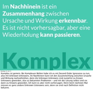 Komplex
Im Nachhinein ist ein
Zusammenhang zwischen
Ursache und Wirkung erkennbar.
Es ist nicht vorhersagbar, aber eine
Wiederholung kann passieren.
Dienstag, 24. Juni 14
Komplex ist gemein. Im Nachhinein kann ich den Zusammenhang zwischen Ursache und
Wirkung nachvollziehen. Vorher kann ich die Wirkzusammenhänge nicht sehen, und
dementsprechend nicht mit Ihnen planen. Aber ich verstehe sie, während ich im komplexen
System agiere.
 