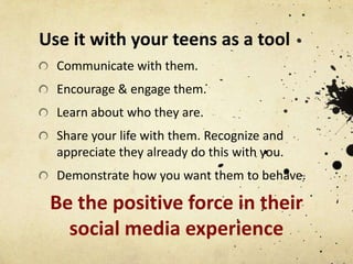Use it with your teens as a tool
Communicate with them.

Encourage & engage them.
Learn about who they are.
Share your life with them. Recognize and
appreciate they already do this with you.
Demonstrate how you want them to behave.

Be the positive force in their
social media experience

 