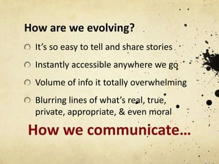 How are we evolving?
It’s so easy to tell and share stories
Instantly accessible anywhere we go
Volume of info it totally overwhelming
Blurring lines of what’s real, true,
private, appropriate, & even moral

How we communicate…

 