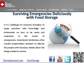 Surviving Emergencies Deliciously
                  with Food Storage
 It is a challenge for everyone nowadays to
 equip   ourselves   with     knowledge     and
 information on how to be ready and
 responsive     in     the       events      of
 emergencies. Government institutions often
 conduct preparedness seminars to educate
 the people with necessary details about the
 things needed to survive.



Thereadyproject.com          Food Storage
 