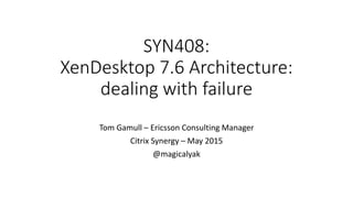 SYN408:
XenDesktop 7.6 Architecture:
dealing with failure
Tom Gamull – Ericsson Consulting Manager
Citrix Synergy – May 2015
@magicalyak
 