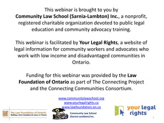 This webinar is brought to you by
Community Law School (Sarnia-Lambton) Inc., a nonprofit,
 registered charitable organization devoted to public legal
       education and community advocacy training.

 This webinar is facilitated by Your Legal Rights, a website of
legal information for community workers and advocates who
  work with low income and disadvantaged communities in
                            Ontario.

     Funding for this webinar was provided by the Law
  Foundation of Ontario as part of The Connecting Project
      and the Connecting Communities Consortium.
                    www.communitylawschool.org
                      www.yourlegalrights.ca
                     www.lawfoundation.on.ca
                          Community Law School
                          (Sarnia-Lambton) Inc.                   1
 