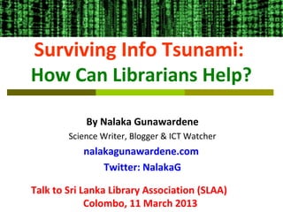 Surviving Info Tsunami:
How Can Librarians Help?

            By Nalaka Gunawardene
        Science Writer, Blogger & ICT Watcher
           nalakagunawardene.com
               Twitter: NalakaG

Talk to Sri Lanka Library Association (SLAA)
             Colombo, 11 March 2013
 