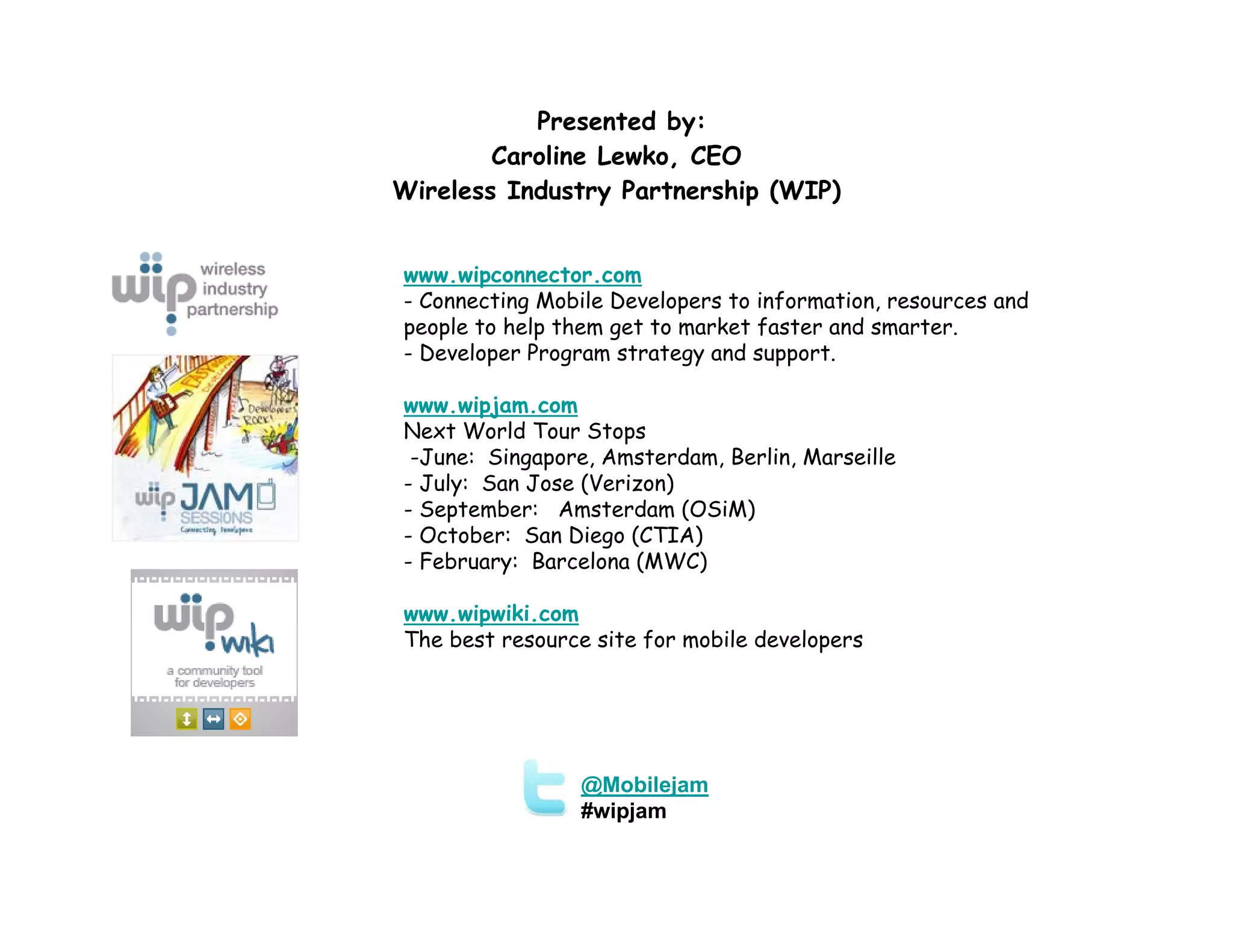 Presented by:
        Caroline Lewko, CEO
Wireless Industry Partnership (WIP)


www.wipconnector.com
- Connecting Mobile Developers to information, resources and
people to help them get to market faster and smarter.
- Developer Program strategy and support.

www.wipjam.com
Next World Tour Stops
 -June: Singapore, Amsterdam, Berlin, Marseille
- July: San Jose (Verizon)
- September: Amsterdam (OSiM)
- October: San Diego (CTIA)
- February: Barcelona (MWC)

www.wipwiki.com
The best resource site for mobile developers




                 @Mobilejam
                 #wipjam
 