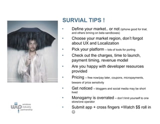 SURVIAL TIPS !
•   Define your market.. or not (iphone good for trial,
    and others brining on beta sandboxes)

•   Choose your market region, don’t forgot
    about UX and Localization
•   Pick your platform – lots of tools for porting
•   Check out the charges, time to launch,
    payment timing, revenue model
•   Are you happy with developer resources
    provided
•   Pricing – free now/pay later, coupons, micropayments,
    beware of price sensitivity

•   Get noticed – bloggers and social media may be short
    lived

•   Monogamy is overrated – don’t limit yourself to one
    store/one operator

•   Submit app + cross fingers +Watch $$ roll in
    ☺
 