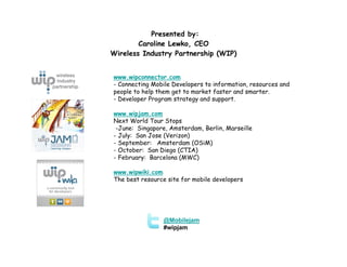 Presented by:
        Caroline Lewko, CEO
Wireless Industry Partnership (WIP)


www.wipconnector.com
- Connecting Mobile Developers to information, resources and
people to help them get to market faster and smarter.
- Developer Program strategy and support.

www.wipjam.com
Next World Tour Stops
 -June: Singapore, Amsterdam, Berlin, Marseille
- July: San Jose (Verizon)
- September: Amsterdam (OSiM)
- October: San Diego (CTIA)
- February: Barcelona (MWC)

www.wipwiki.com
The best resource site for mobile developers




                 @Mobilejam
                 #wipjam
 