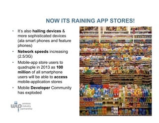 NOW ITS RAINING APP STORES!
•   It’s also hailing devices &
    more sophisticated devices
    (ala smart phones and feature
    phones)
•   Network speeds increasing
    (2.5/3G)
•   Mobile-app store users to
    quadruple in 2013 as 100
    million of all smartphone
    users will be able to access
    mobile-application stores
•   Mobile Developer Community
    has exploded
 