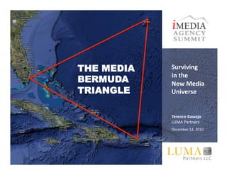 THE MEDIA   Surviving	
  	
  
            in	
  the	
  	
  
BERMUDA     New	
  Media	
  
TRIANGLE    Universe	
  


            Terence	
  Kawaja	
  
            LUMA	
  Partners	
  
            December	
  13,	
  2010	
  




               ©	
  LUMA	
  Partners	
  LLC	
  2010	
  
 
