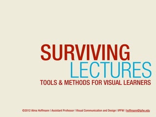SURVIVING
                 LECTURES
              TOOLS & METHODS FOR VISUAL LEARNERS


©2012 Alma Hoffmann | Assistant Professor | Visual Communication and Design | IPFW | hoffmann@ipfw.edu
 