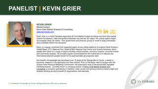 PANELIST | KEVIN GRIER
KEVIN GRIER
Market Analyst
Kevin Grier Market Analysis & Consulting
www.kevingrier.com
Kevin Grier is a noted Canadian Agriculture & Food Market Analyst providing economic and market
outlook for livestock, meat and grocery industries over the last 20+ years. His critical market insight
and analysis helps his clients - from government and producer groups to small to large businesses -
drive profitable bottom line decisions.
Kevin is a regular contributor and respected expert across media platforms throughout North America -
Global News, CTV, National Post, Globe & Mail, National Hog Farmer and Grocery Business. Kevin
speaks with clarity on a range of topics including market analysis, economic impacts, consumer trends
and commodity analysis. He provides regular commentaries on the market and is a national and
international keynote speaker known for his approachable yet pragmatic style.
His breadth of knowledge was developed over 18 years at the George Morris Centre, a leader in
economic research in the agriculture and food industry. Prior to that Kevin was a manager with the
Ontario Farm Products Marketing Commission, the supervisory body of the provincially regulated
marketing boards. Currently, Kevin is managing director of Kevin Grier Market Analysis and
Consulting, a company specializing in livestock, meat, poultry and grocery industry market insight and
analysis working across a breadth of organizations internationally.
4 | Confidential. © Copyright J.S. Ferraro. All Rights Reserved, 2020. Not for distribution.
 
