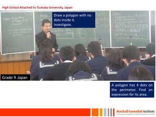 High School Attached to Tsukuba University, Japan

                                    Draw a polygon with no
                                    dots inside it.
                                    Investigate.




Grade 9 Japan
                                                             A polygon has 4 dots on
                                                             the perimeter. Find an
                                                             expression for its area.



     17
 