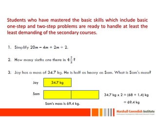 Students who have mastered the basic skills which include basic
one-step and two-step problems are ready to handle at least the
least demanding of the secondary courses.




           Jay      34.7 kg

           Sam                             34.7 kg x 2 = (68 + 1.4) kg

                 Sam’s mass is 69.4 kg.    34.7 kg x 2 = 69.4 kg

 19
 