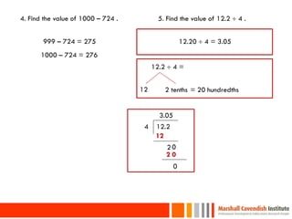 4. Find the value of 1000 – 724 .          5. Find the value of 12.2  4 .


       999 – 724 = 275                                12.20  4 = 3.05
      1000 – 724 = 276
                                         12.2  4 =


                                    12       2 tenths = 20 hundredths


                                           3.05
                                     4    12.2
                                          12
                                             20
                                             20
                                                  0




20
 
