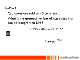 Problem 1
  Cup cakes are sold at 40 cents each.
  What is the greatest number of cup cakes that
  can be bought with $95?
                    $95  40 cents = 237.5
                                    237 
                             Answer:_____________



22
 