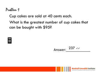 Problem 1
  Cup cakes are sold at 40 cents each.
  What is the greatest number of cup cakes that
  can be bought with $95?


                                  237 
                           Answer:_____________



23
 
