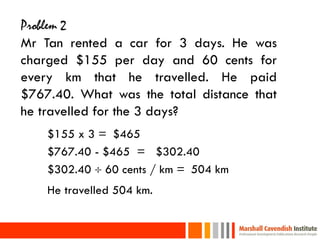 Problem 2
Mr Tan rented a car for 3 days. He was
charged $155 per day and 60 cents for
every km that he travelled. He paid
$767.40. What was the total distance that
he travelled for the 3 days?
     $155 x 3 = $465
     $767.40 - $465 = $302.40
     $302.40  60 cents / km = 504 km
     He travelled 504 km.

24
 