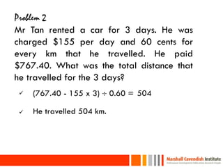Problem 2
Mr Tan rented a car for 3 days. He was
charged $155 per day and 60 cents for
every km that he travelled. He paid
$767.40. What was the total distance that
he travelled for the 3 days?
        (767.40 - 155 x 3)  0.60 = 504

        He travelled 504 km.




25
 