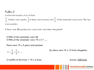 2 fifths of the remainder were 38
3 fifths of the remainder were 19 x 3 = …

There were 19 x 5 pears and peaches.

      1 1                                   So, there were 19 x 12 fruits altogether.
 1−    − = …
      4 3

5 twelfths of the fruits = 19 x 5 fruits                          Answer: 228 fruits

30
 