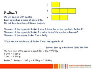 C

                                            A
Problem 7
Mr Lim packed 387 apples.                 B
Each apple had a mass of about 24g.
He put them into three different baskets.

The mass of the apples in Basket A was 3 times that of the apples in Basket C.
The mass of the apples in Basket B is twice that of the apples in Basket C.
The mass of the empty Basket C was 140g.

What was the total mass of Basket C and the apples in it?

                                          Source: Sent by a Parent to Gold 90.5FM
The total mass of the apples is about 387 x 24g = 9 288g
6 units = 9 288 g
1 units = 1 548 g
Basket C : 140 g + 1 548 g = 1 688 g = 1.688 kg

 33
 