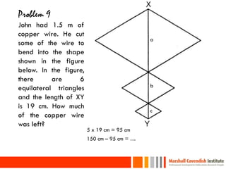 Problem 9
 John had 1.5 m of
 copper wire. He cut
                                              a
 some of the wire to
 bend into the shape
 shown in the figure
 below. In the figure,
 there      are      6
                                              b
 equilateral triangles
 and the length of XY
 is 19 cm. How much
                                              c
 of the copper wire
 was left?
                         5 x 19 cm = 95 cm
                         150 cm – 95 cm = …


35
 